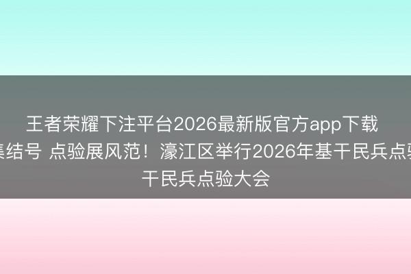 王者荣耀下注平台2026最新版官方app下载 吹响集结号 点验展风范！濠江区举行2026年基干民兵点验大会