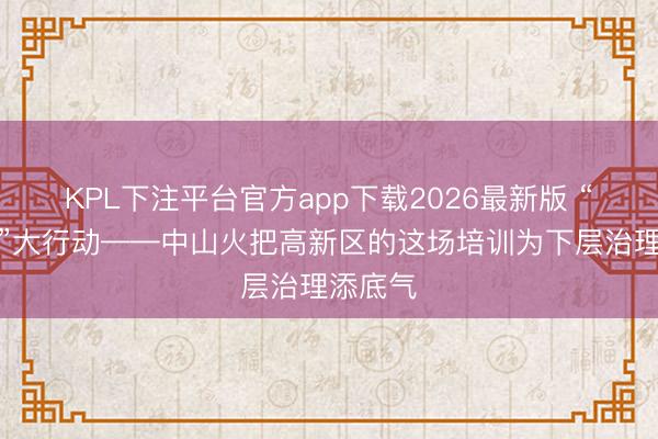 KPL下注平台官方app下载2026最新版 “小网格”大行动——中山火把高新区的这场培训为下层治理添底气