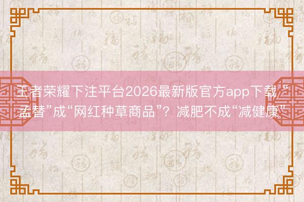 王者荣耀下注平台2026最新版官方app下载 “孟替”成“网红种草商品”？减肥不成“减健康”