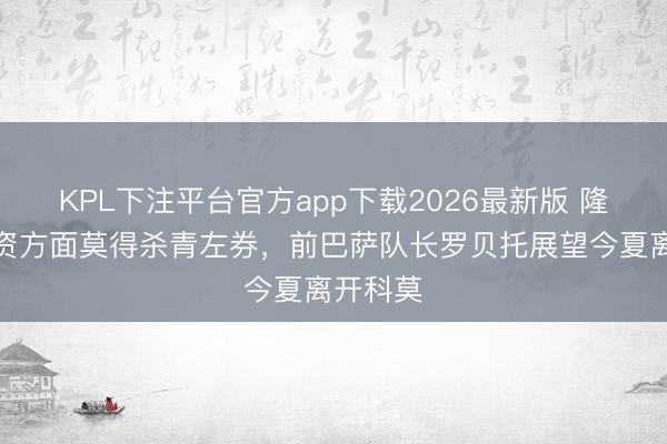 KPL下注平台官方app下载2026最新版 隆戈：薪资方面莫得杀青左券，前巴萨队长罗贝托展望今夏离开科莫