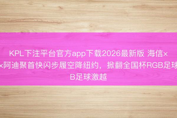 KPL下注平台官方app下载2026最新版 海信×FIFA×阿迪聚首快闪步履空降纽约，掀翻全国杯RGB足球激越