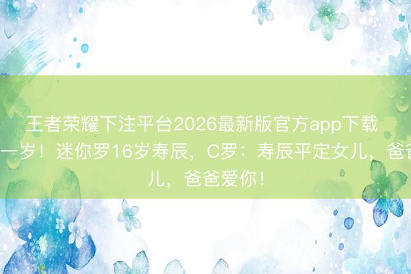 王者荣耀下注平台2026最新版官方app下载 又长大一岁!迷你罗16岁寿辰,C罗:寿辰平定女儿,爸爸爱你!