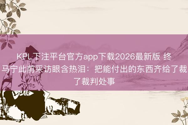 KPL下注平台官方app下载2026最新版 终圆梦！马宁此前采访眼含热泪：把能付出的东西齐给了裁判处事