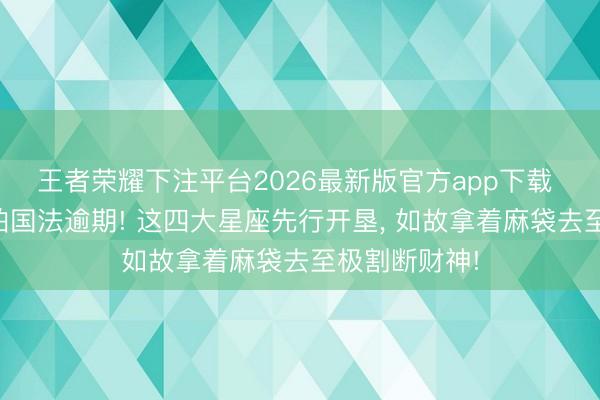 王者荣耀下注平台2026最新版官方app下载 才略再高也怕国法逾期! 这四大星座先行开垦， 如故拿着麻袋去至极割断财神!