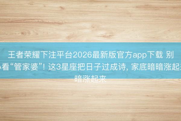 王者荣耀下注平台2026最新版官方app下载 别小看“管家婆”! 这3星座把日子过成诗， 家底暗暗涨起来